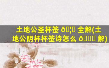 土地公圣杯签 🦊 全解(土地公阴杯杯签诗怎么 🐈 解)